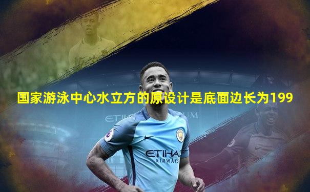 国家游泳中心水立方的原设计是底面边长为199