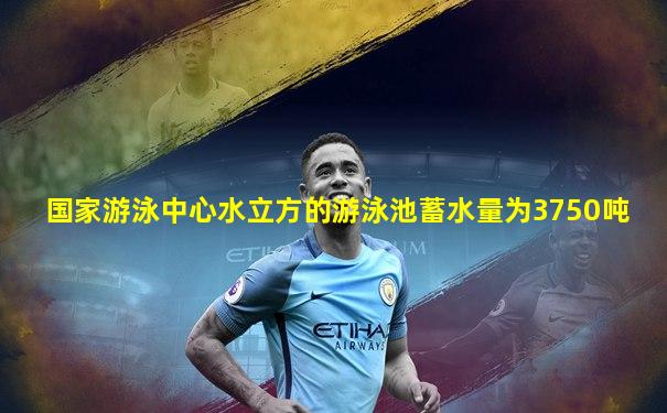 国家游泳中心水立方的游泳池蓄水量为3750吨