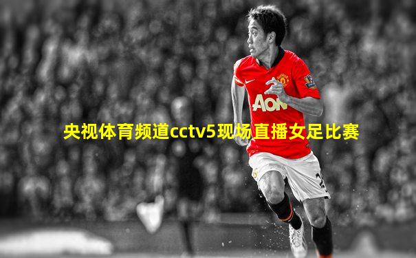 央视体育频道cctv5现场直播女足比赛