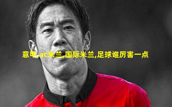 意甲,ac米兰,国际米兰,足球谁厉害一点