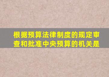 根据预算法律制度的规定审查和批准中央预算的机关是