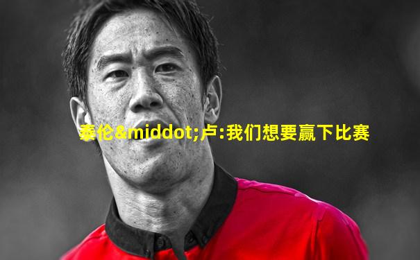 泰伦·卢:我们想要赢下比赛