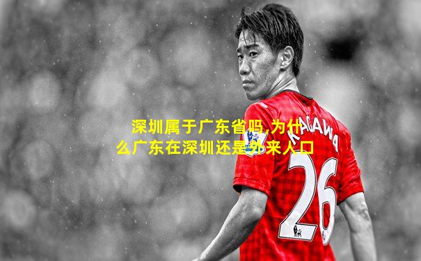 深圳属于广东省吗,为什么广东在深圳还是外来人口