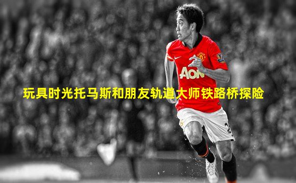 玩具时光托马斯和朋友轨道大师铁路桥探险