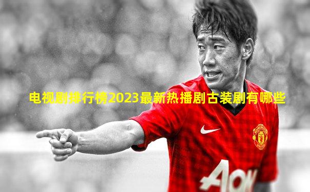 电视剧排行榜2023最新热播剧古装剧有哪些