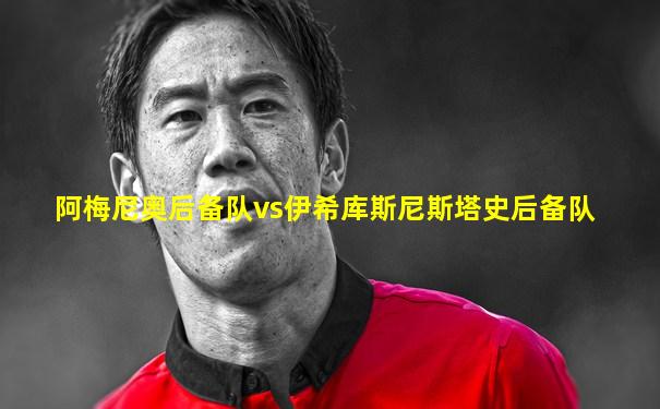 阿梅尼奥后备队vs伊希库斯尼斯塔史后备队